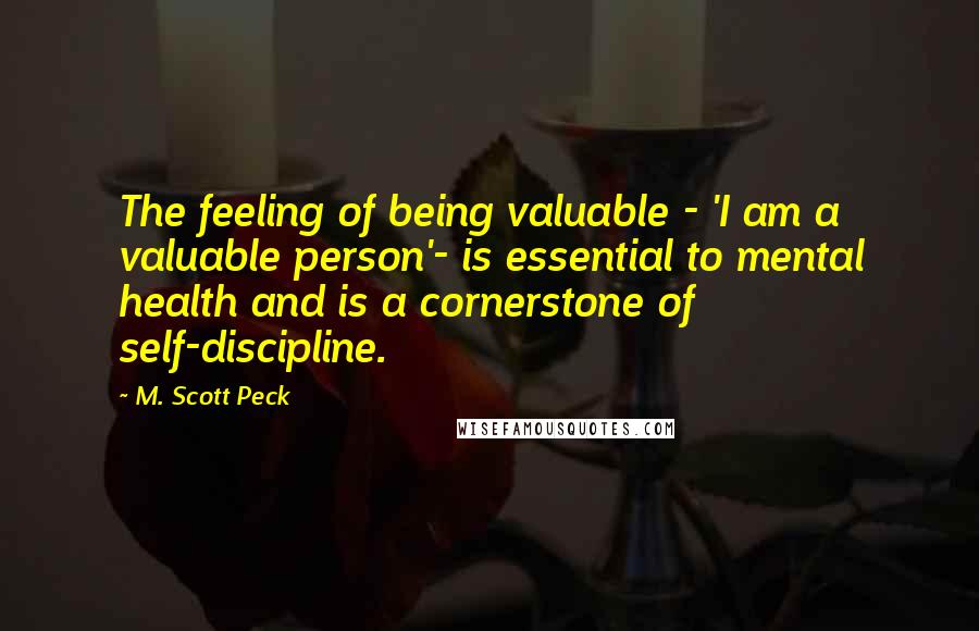 M. Scott Peck Quotes: The feeling of being valuable - 'I am a valuable person'- is essential to mental health and is a cornerstone of self-discipline.