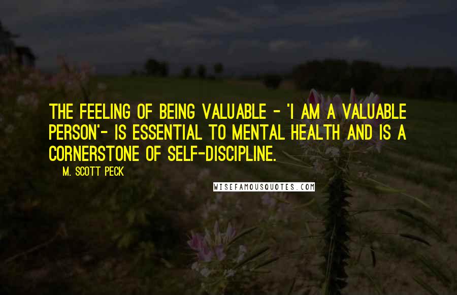 M. Scott Peck Quotes: The feeling of being valuable - 'I am a valuable person'- is essential to mental health and is a cornerstone of self-discipline.