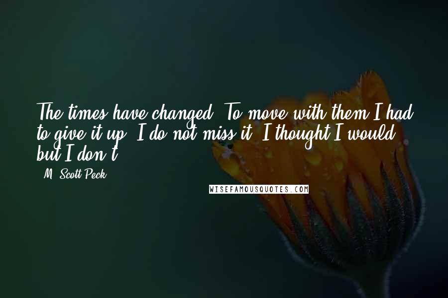 M. Scott Peck Quotes: The times have changed. To move with them I had to give it up. I do not miss it. I thought I would, but I don't.