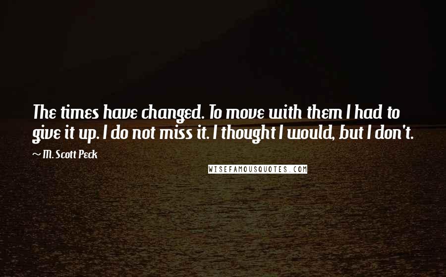 M. Scott Peck Quotes: The times have changed. To move with them I had to give it up. I do not miss it. I thought I would, but I don't.