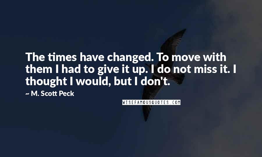 M. Scott Peck Quotes: The times have changed. To move with them I had to give it up. I do not miss it. I thought I would, but I don't.