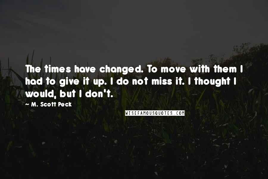 M. Scott Peck Quotes: The times have changed. To move with them I had to give it up. I do not miss it. I thought I would, but I don't.