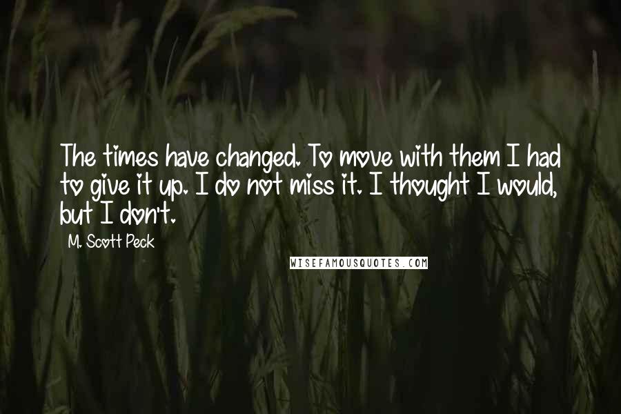 M. Scott Peck Quotes: The times have changed. To move with them I had to give it up. I do not miss it. I thought I would, but I don't.