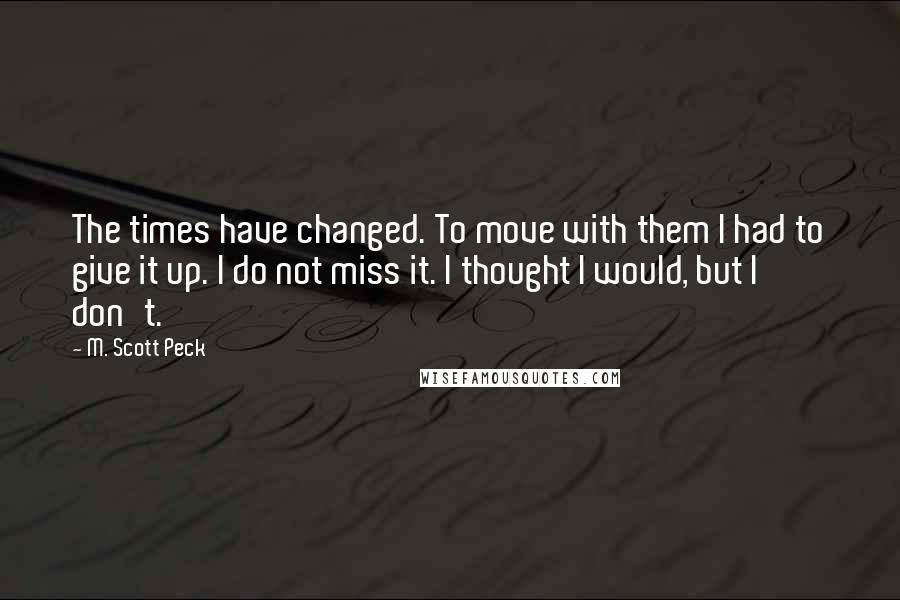 M. Scott Peck Quotes: The times have changed. To move with them I had to give it up. I do not miss it. I thought I would, but I don't.