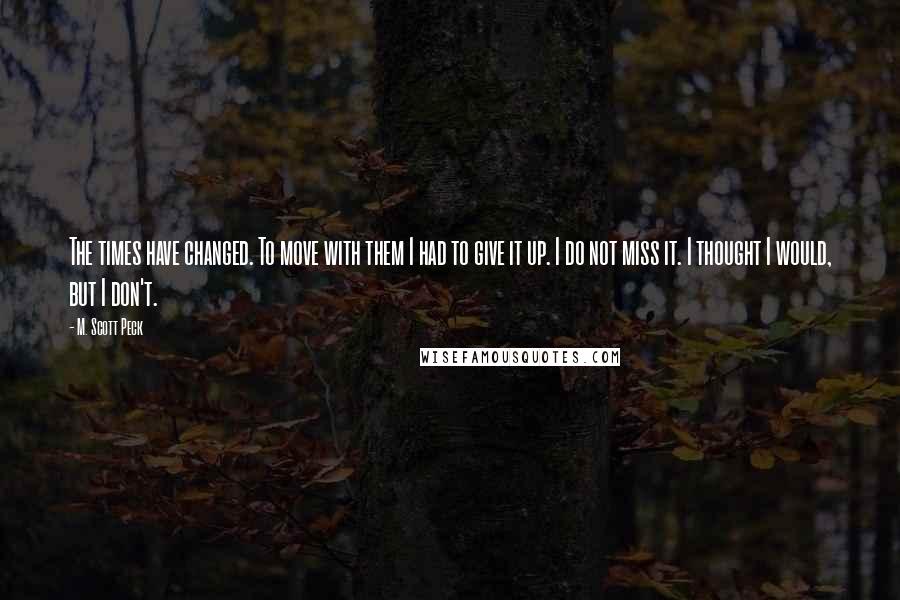 M. Scott Peck Quotes: The times have changed. To move with them I had to give it up. I do not miss it. I thought I would, but I don't.