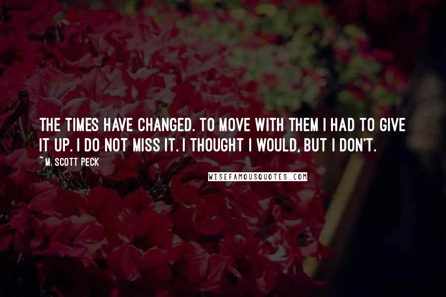 M. Scott Peck Quotes: The times have changed. To move with them I had to give it up. I do not miss it. I thought I would, but I don't.