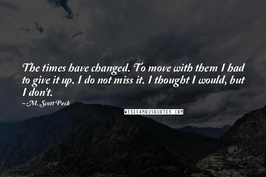 M. Scott Peck Quotes: The times have changed. To move with them I had to give it up. I do not miss it. I thought I would, but I don't.