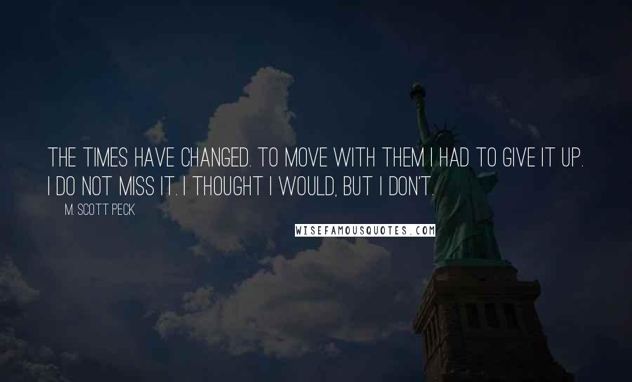 M. Scott Peck Quotes: The times have changed. To move with them I had to give it up. I do not miss it. I thought I would, but I don't.