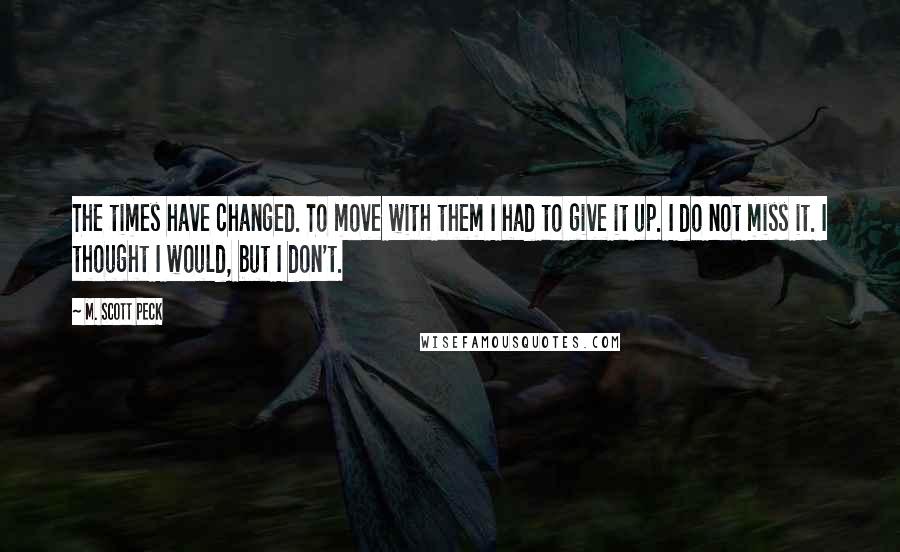 M. Scott Peck Quotes: The times have changed. To move with them I had to give it up. I do not miss it. I thought I would, but I don't.