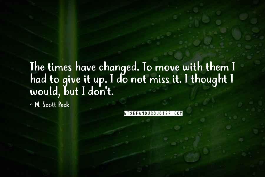 M. Scott Peck Quotes: The times have changed. To move with them I had to give it up. I do not miss it. I thought I would, but I don't.