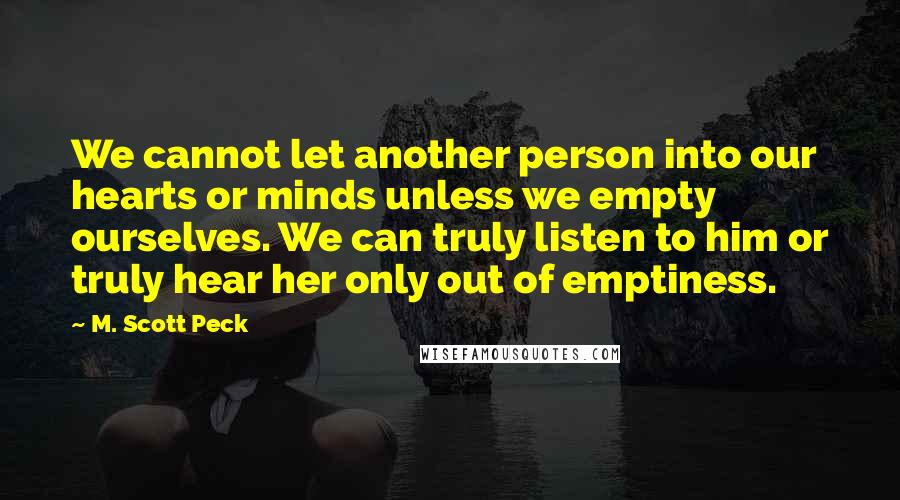 M. Scott Peck Quotes: We cannot let another person into our hearts or minds unless we empty ourselves. We can truly listen to him or truly hear her only out of emptiness.