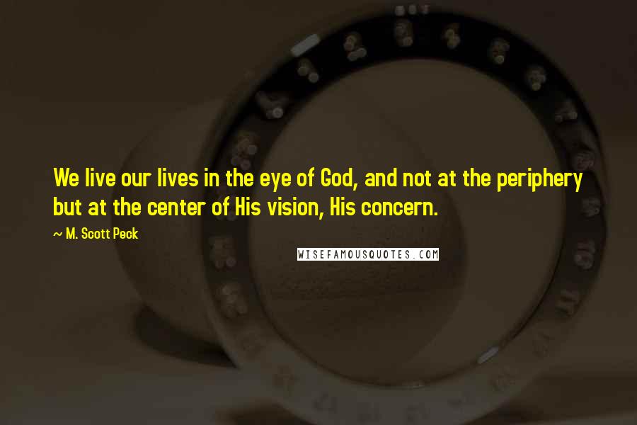 M. Scott Peck Quotes: We live our lives in the eye of God, and not at the periphery but at the center of His vision, His concern.