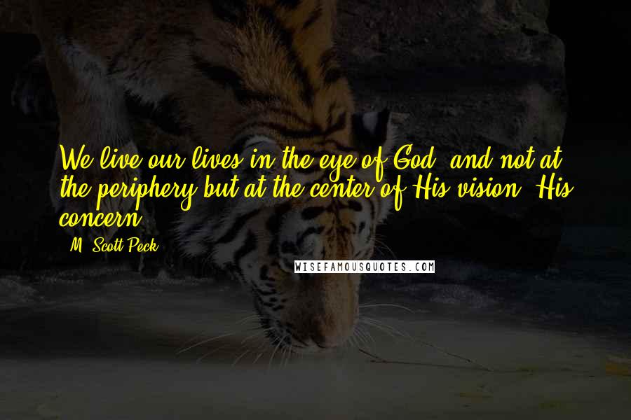 M. Scott Peck Quotes: We live our lives in the eye of God, and not at the periphery but at the center of His vision, His concern.