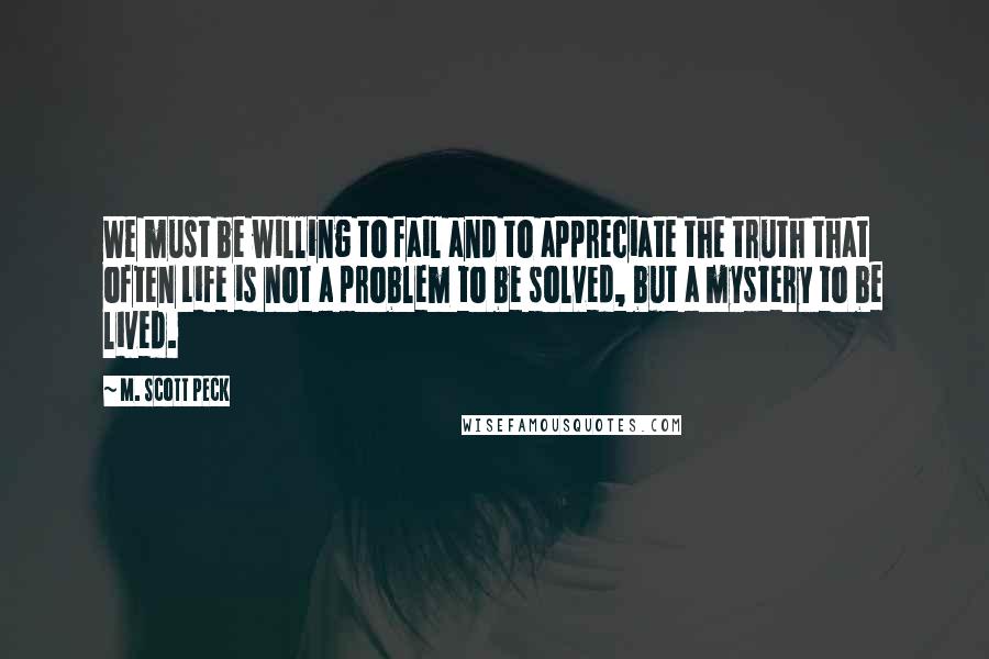 M. Scott Peck Quotes: We must be willing to fail and to appreciate the truth that often Life is not a problem to be solved, but a mystery to be lived.