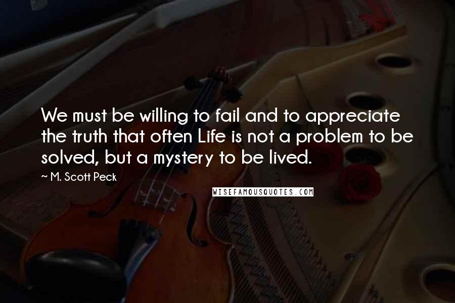 M. Scott Peck Quotes: We must be willing to fail and to appreciate the truth that often Life is not a problem to be solved, but a mystery to be lived.