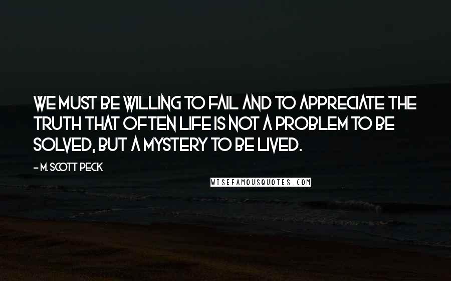 M. Scott Peck Quotes: We must be willing to fail and to appreciate the truth that often Life is not a problem to be solved, but a mystery to be lived.