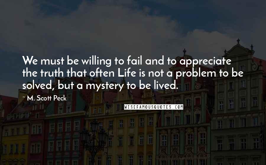 M. Scott Peck Quotes: We must be willing to fail and to appreciate the truth that often Life is not a problem to be solved, but a mystery to be lived.