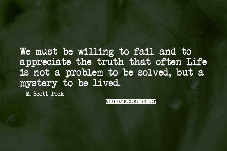 M. Scott Peck Quotes: We must be willing to fail and to appreciate the truth that often Life is not a problem to be solved, but a mystery to be lived.