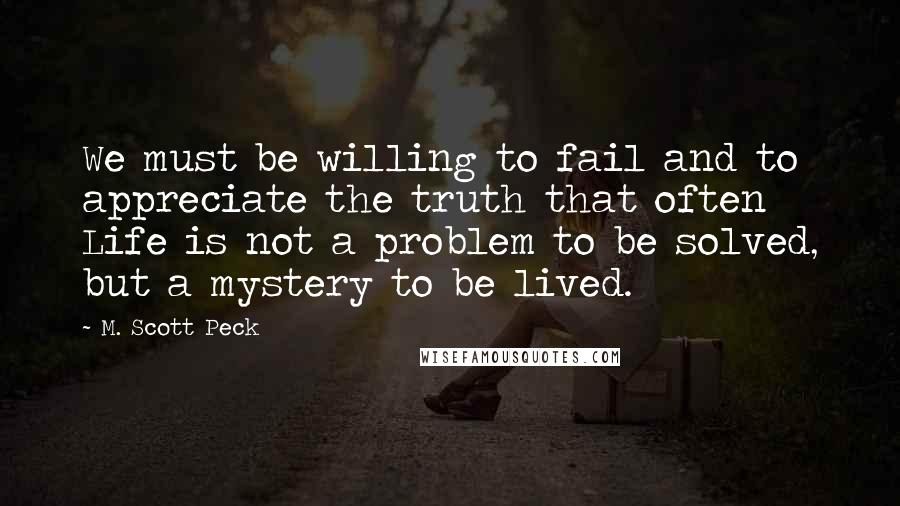 M. Scott Peck Quotes: We must be willing to fail and to appreciate the truth that often Life is not a problem to be solved, but a mystery to be lived.