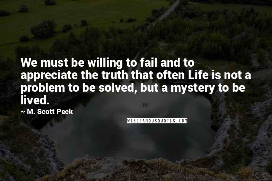 M. Scott Peck Quotes: We must be willing to fail and to appreciate the truth that often Life is not a problem to be solved, but a mystery to be lived.