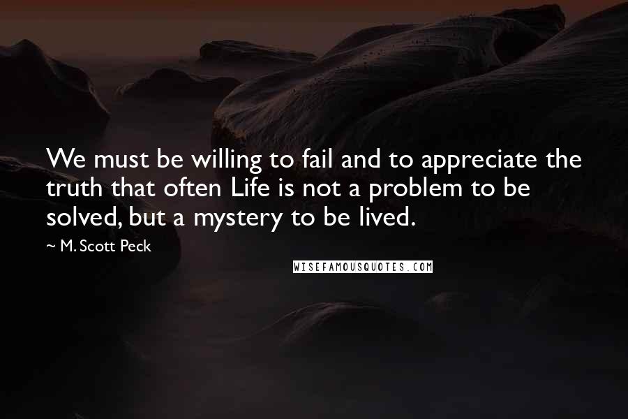 M. Scott Peck Quotes: We must be willing to fail and to appreciate the truth that often Life is not a problem to be solved, but a mystery to be lived.