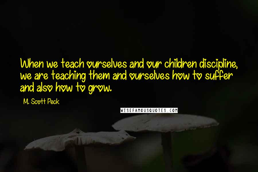 M. Scott Peck Quotes: When we teach ourselves and our children discipline, we are teaching them and ourselves how to suffer and also how to grow.