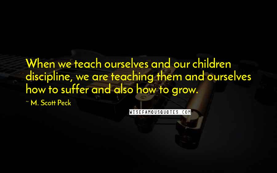 M. Scott Peck Quotes: When we teach ourselves and our children discipline, we are teaching them and ourselves how to suffer and also how to grow.