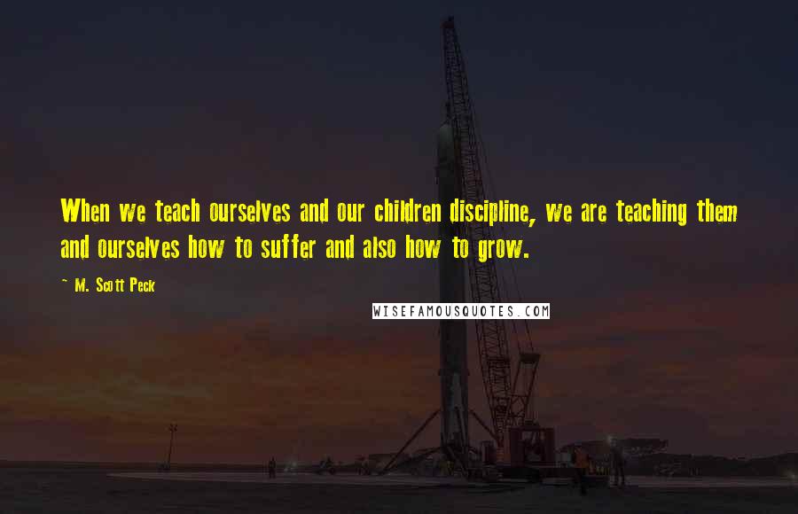 M. Scott Peck Quotes: When we teach ourselves and our children discipline, we are teaching them and ourselves how to suffer and also how to grow.