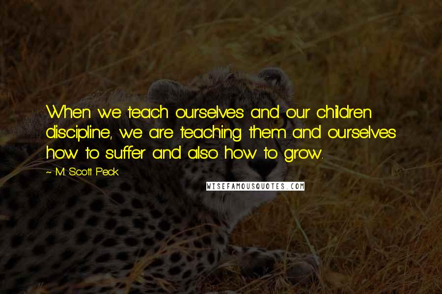 M. Scott Peck Quotes: When we teach ourselves and our children discipline, we are teaching them and ourselves how to suffer and also how to grow.