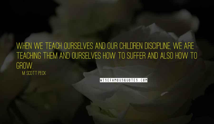 M. Scott Peck Quotes: When we teach ourselves and our children discipline, we are teaching them and ourselves how to suffer and also how to grow.