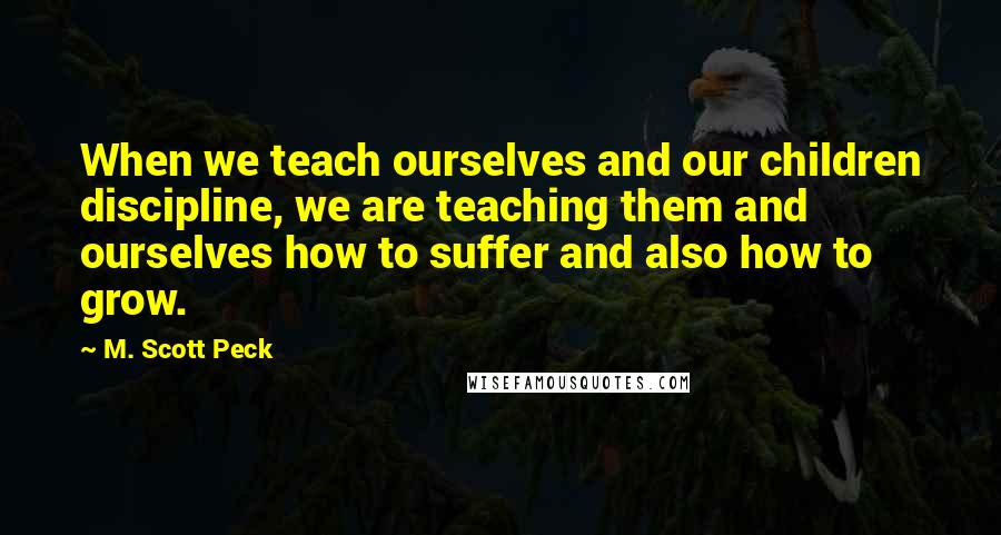 M. Scott Peck Quotes: When we teach ourselves and our children discipline, we are teaching them and ourselves how to suffer and also how to grow.
