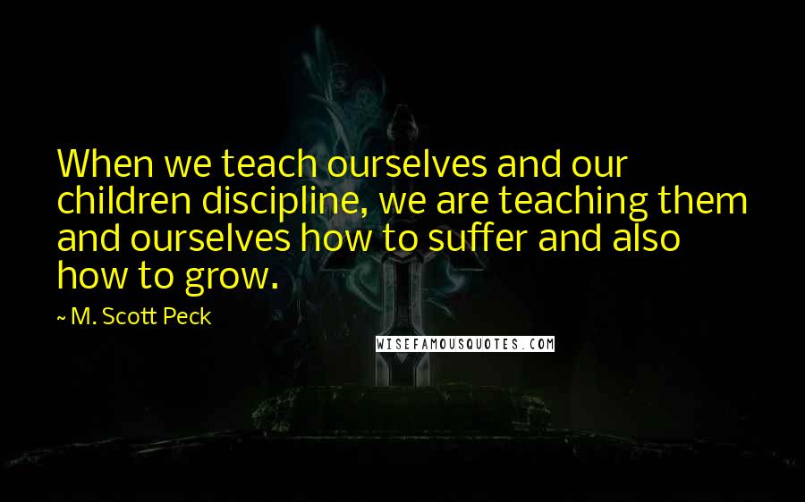 M. Scott Peck Quotes: When we teach ourselves and our children discipline, we are teaching them and ourselves how to suffer and also how to grow.