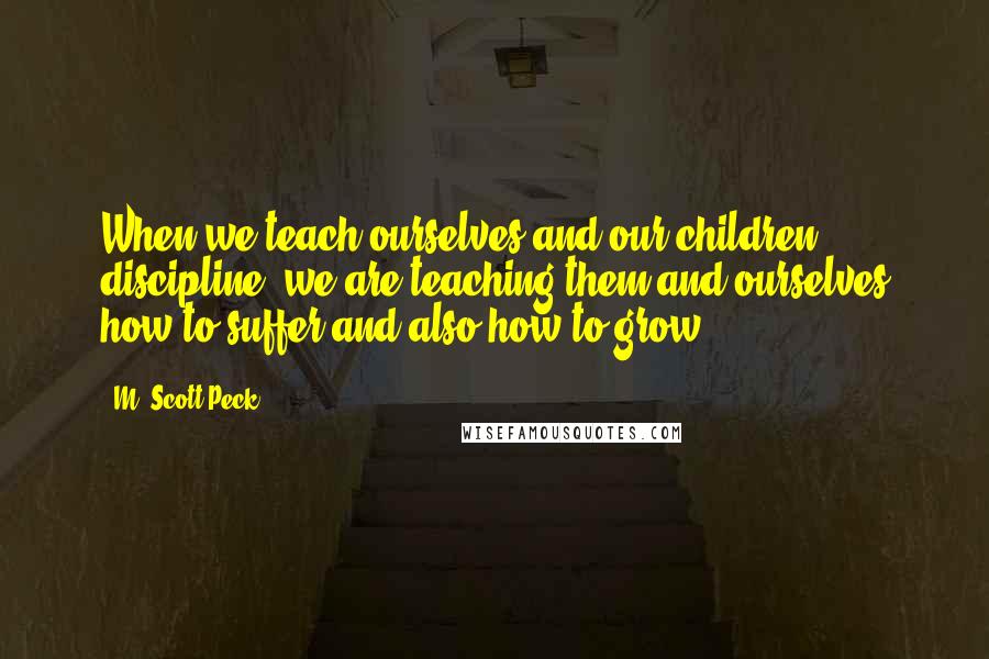 M. Scott Peck Quotes: When we teach ourselves and our children discipline, we are teaching them and ourselves how to suffer and also how to grow.