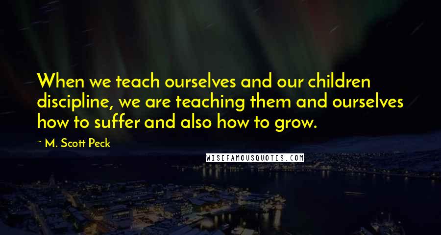 M. Scott Peck Quotes: When we teach ourselves and our children discipline, we are teaching them and ourselves how to suffer and also how to grow.