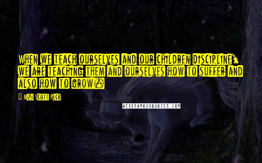 M. Scott Peck Quotes: When we teach ourselves and our children discipline, we are teaching them and ourselves how to suffer and also how to grow.