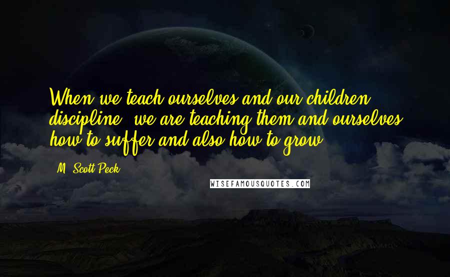 M. Scott Peck Quotes: When we teach ourselves and our children discipline, we are teaching them and ourselves how to suffer and also how to grow.