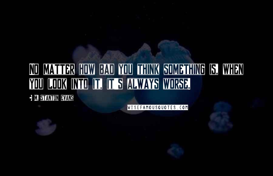 M. Stanton Evans Quotes: No matter how bad you think something is, when you look into it, it's always worse.