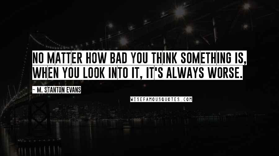 M. Stanton Evans Quotes: No matter how bad you think something is, when you look into it, it's always worse.