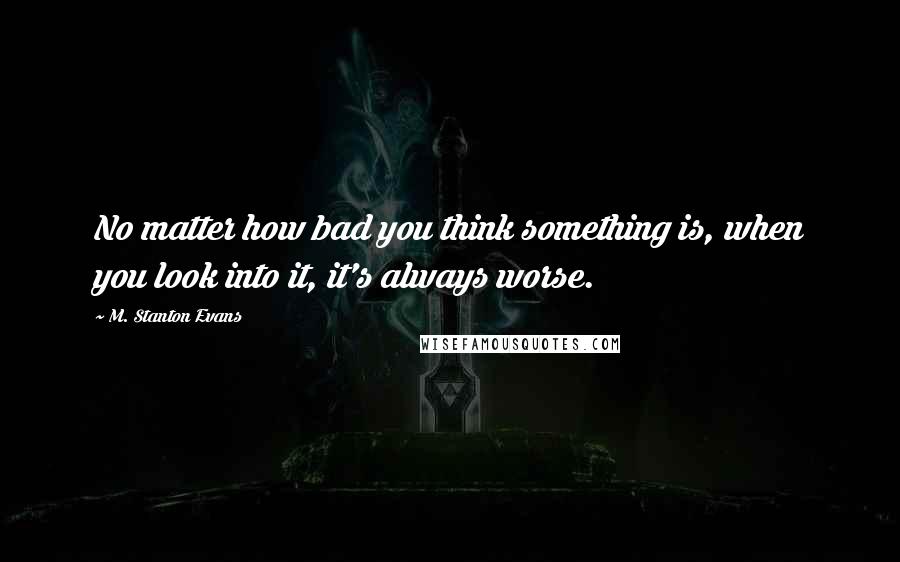 M. Stanton Evans Quotes: No matter how bad you think something is, when you look into it, it's always worse.