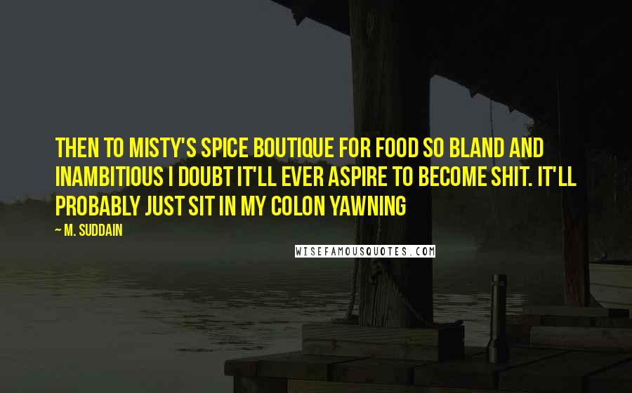 M. Suddain Quotes: Then to Misty's Spice Boutique for food so bland and inambitious I doubt it'll ever aspire to become shit. It'll probably just sit in my colon yawning