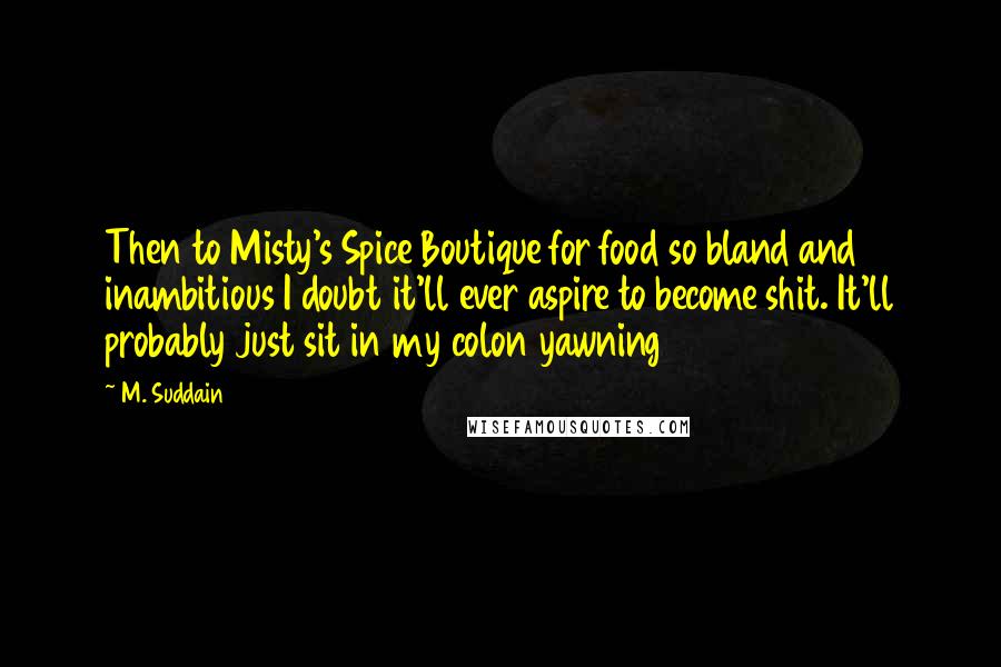 M. Suddain Quotes: Then to Misty's Spice Boutique for food so bland and inambitious I doubt it'll ever aspire to become shit. It'll probably just sit in my colon yawning