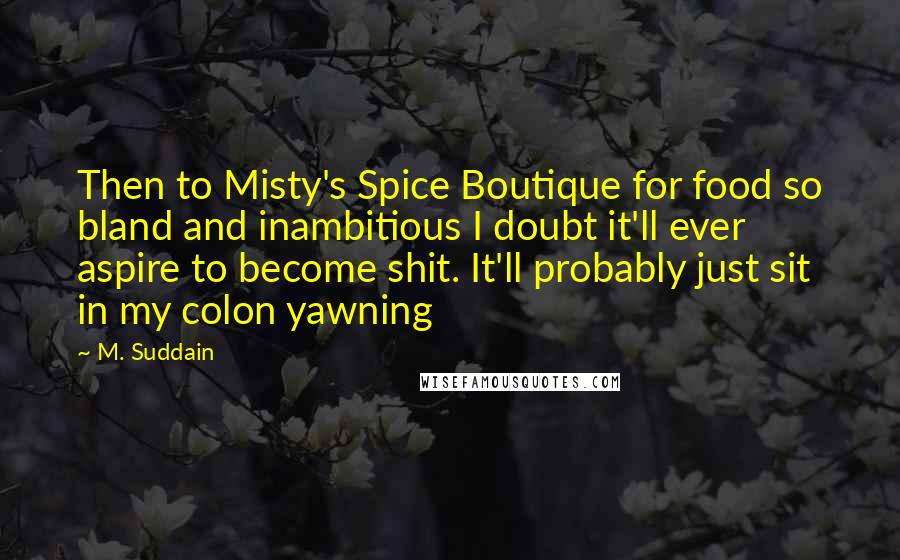 M. Suddain Quotes: Then to Misty's Spice Boutique for food so bland and inambitious I doubt it'll ever aspire to become shit. It'll probably just sit in my colon yawning