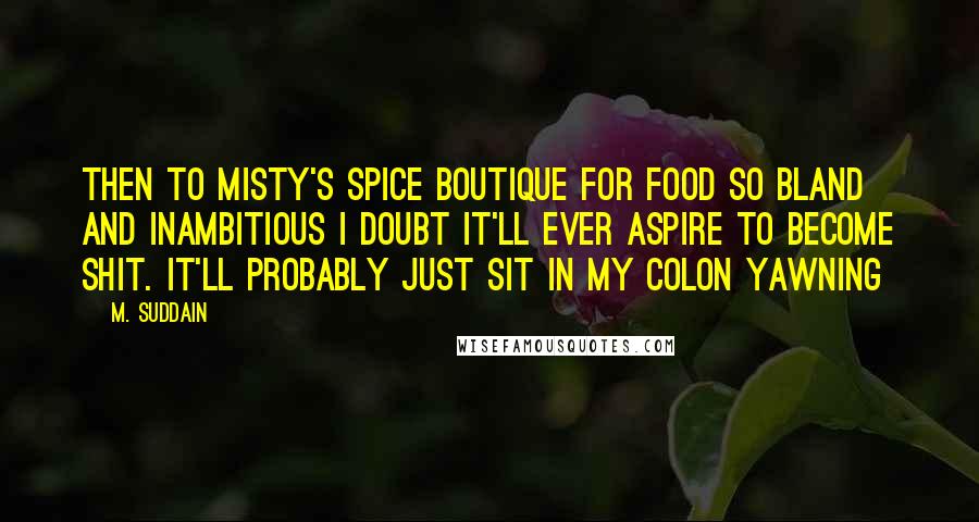 M. Suddain Quotes: Then to Misty's Spice Boutique for food so bland and inambitious I doubt it'll ever aspire to become shit. It'll probably just sit in my colon yawning