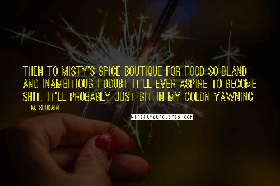 M. Suddain Quotes: Then to Misty's Spice Boutique for food so bland and inambitious I doubt it'll ever aspire to become shit. It'll probably just sit in my colon yawning