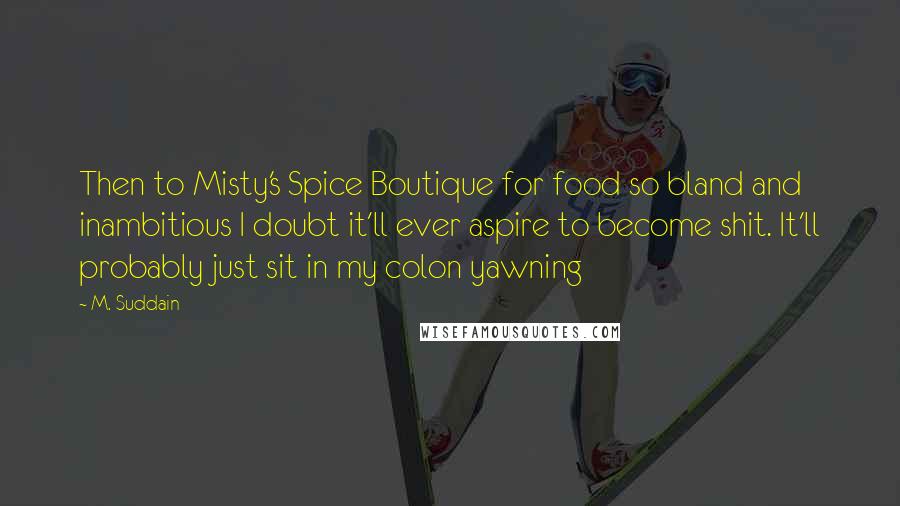 M. Suddain Quotes: Then to Misty's Spice Boutique for food so bland and inambitious I doubt it'll ever aspire to become shit. It'll probably just sit in my colon yawning