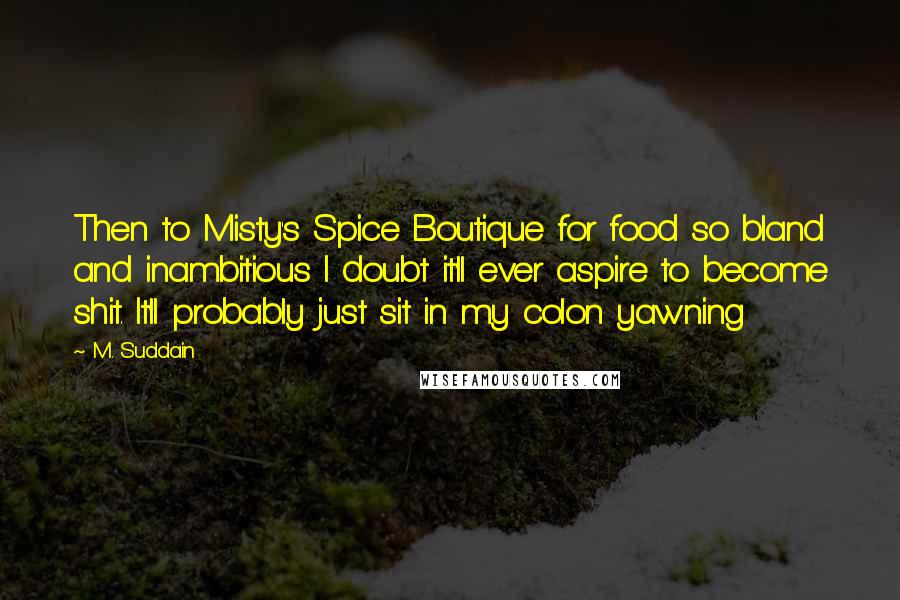 M. Suddain Quotes: Then to Misty's Spice Boutique for food so bland and inambitious I doubt it'll ever aspire to become shit. It'll probably just sit in my colon yawning