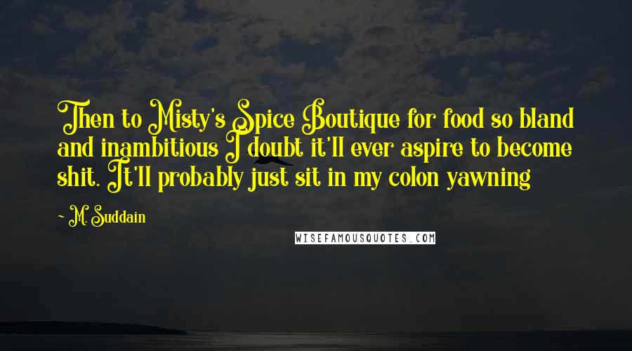 M. Suddain Quotes: Then to Misty's Spice Boutique for food so bland and inambitious I doubt it'll ever aspire to become shit. It'll probably just sit in my colon yawning