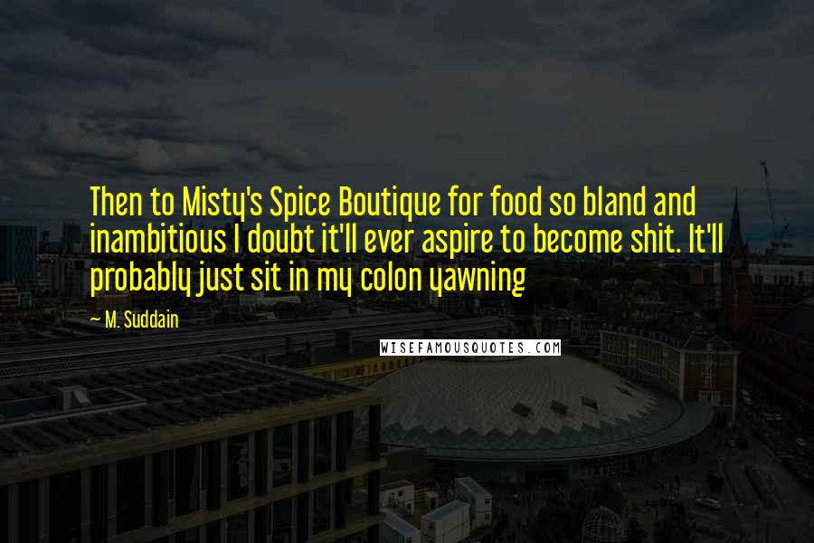 M. Suddain Quotes: Then to Misty's Spice Boutique for food so bland and inambitious I doubt it'll ever aspire to become shit. It'll probably just sit in my colon yawning