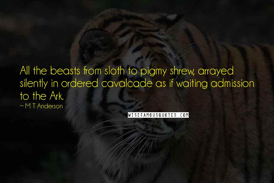 M T Anderson Quotes: All the beasts from sloth to pigmy shrew, arrayed silently in ordered cavalcade as if waiting admission to the Ark.