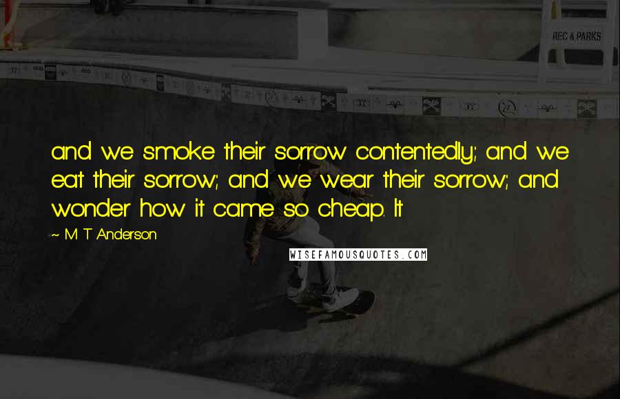 M T Anderson Quotes: and we smoke their sorrow contentedly; and we eat their sorrow; and we wear their sorrow; and wonder how it came so cheap. It